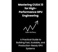 Mastering CUDA 13 for High-Performance GPU Engineering: A Practical Guide to Building Fast, Scalable, and Production-Ready GPU Systems