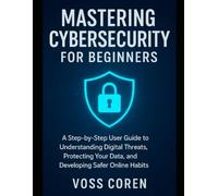 Mastering Cybersecurity for Beginners: A Step-by-Step User Guide to Understanding Digital Threats, Protecting Your Data, and Developing Safer Online Habits