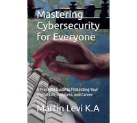 Mastering Cybersecurity for Everyone: A Practical Guide to Protecting Your Digital Life, Business, and Career