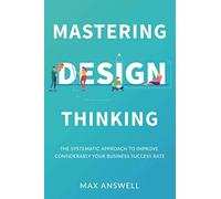 Mastering Design Thinking: The Systematic Approach to Improve Considerably Your Business Success Rate