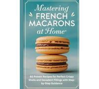 Mastering French Macarons at Home:: 60 Proven Recipes for Perfect Crispy Shells and Decadent Fillings with Step-by-Step Guidance