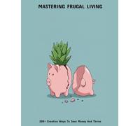 Mastering Frugal Living: 200+ Creative Ways To Save Money And Thrive