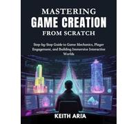 MASTERING GAME CREATION FROM SCRATCH: Step-by-Step Guide to Game Mechanics, Player Engagement, and Building Immersive Interactive Worlds