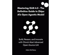 Mastering GLM 4.5 - The Definitive Guide to Zhipu AI’s Open Agentic Model: Build, Reason, and Innovate with China’s Most Advanced Open-Source LLM
