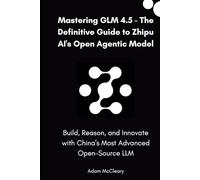Mastering GLM 4.5 - The Definitive Guide to Zhipu AI’s Open Agentic Model: Build, Reason, and Innovate with China’s Most Advanced Open-Source LLM