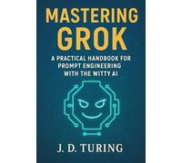 MASTERING GROK: A Practical Handbook for Prompt Engineering with the Witty AI (The AI Mastery Series)