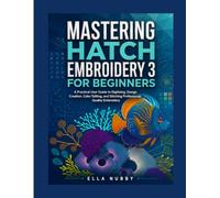 MASTERING HATCH EMBROIDERY 3 FOR BEGINNERS: A Practical User Guide to Digitizing, Design Creation, Color Editing, and Stitching Professional Quality Embroidery