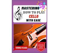 MASTERING HOW TO PLAY CELLO WITH EASE: A Step-By-Step Beginner’s Guide To Learning The Cello With Confidence, Comfort, And Joy