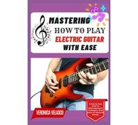 MASTERING HOW TO PLAY ELECTRIC GUITAR WITH EASE: A Step-By-Step Guide To Mastering Guitar Techniques, From Basics To Advanced Playing