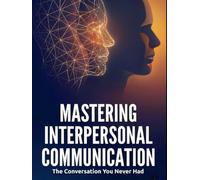 Mastering Interpersonal Communication: The Conversation You Never Had: Active Listening, Expressing Needs, De-Escalating Conflict, and Giving Feedback That Actually Works