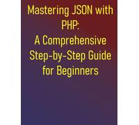 Mastering JSON with PHP: A Comprehensive Step-by-Step Guide for Beginners: From Fundamentals to Advanced API Development and Data Handling: Your Essential Handbook for Integrating JSON in PHP
