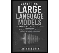 Mastering Large Language Models from First Principles: A Practical Guide to Building Transformers, Attention Mechanisms, Tokenizers, and Intelligent AI Applications