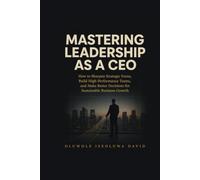 MASTERING LEADERSHIP AS A CEO: How to Sharpen Strategic Focus, Build High-Performance Teams, and Make Better Decisions for Sustainable Business Growth