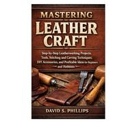 Mastering Leather Craft: Step-by-Step Leatherworking Projects, Tools, Stitching and Carving Techniques, DIY Accessories, and Profitable Ideas for Beginners and Hobbyists