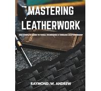MASTERING LEATHERWORK The Complete Guide to Tools, Techniques & Timeless Craftsmanship