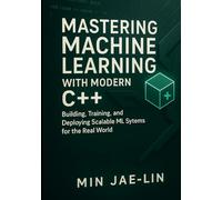 Mastering Machine Learning with Modern C++: Building, Training, and Deploying Scalable ML Systems for the Real World (Machine Learning with Modern C++ Series)