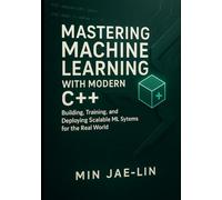 Mastering Machine Learning with Modern C++: Building, Training, and Deploying Scalable ML Systems for the Real World (Machine Learning with Modern C++ Series)