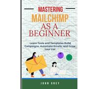MASTERING MAILCHIMP AS A BEGINNER: Learn Tools and Templates Build Campaigns, Automate Emails, and Grow Your List