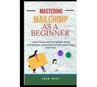 MASTERING MAILCHIMP AS A BEGINNER: Learn Tools and Templates Build Campaigns, Automate Emails, and Grow Your List