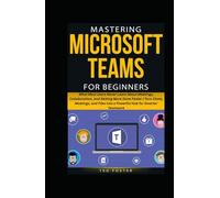 MASTERING MICROSOFT TEAMS FOR BEGINNERS: What Most Users Never Learn About Meetings, Collaboration, and Getting More Done Faster | Turn Chats, Meetings, and Files into a Powerful Hub for Smarter Team