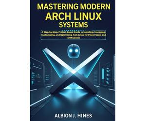 Mastering Modern Arch Linux Systems: A Step-by-Step, Project-Based Guide to Installing, Managing, Customizing, and Optimizing Arch Linux for Power Users and Enthusiasts