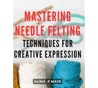 Mastering Needle Felting Techniques for Creative Expression: Unlock Your Creative Potential with Advanced Needle Felting Mastery