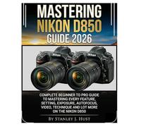 MASTERING NIKON D850 GUIDE 2026: Complete Beginner to Pro Guide to Mastering Every Feature, Setting, Exposure, Autofocus, Video, Technique And Lot More on the Nikon D850