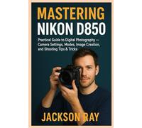 MASTERING NIKON D850: Practical Guide and Approach to Learning Digital Photography, Camera Settings and its Basics, Modes, image creation, Shooting Tips and Tricks