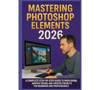 MASTERING PHOTOSHOP ELEMENTS 2026: A Complete Step-by-Step Guide to Photo Editing, Graphic Design, and Creative Projects for Beginners and Professionals