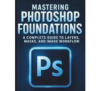 Mastering Photoshop Foundations: A Complete Guide to Layers, Masks, and Image Workflow (The Essential Graphic Designer’s Toolkit Made Easy for Beginners)