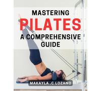 Mastering Pilates: A Comprehensive Guide: Transform Your Body and Mind with the Ultimate Pilates Handbook