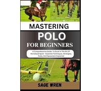 MASTERING POLO FOR BEGINNER: A Comprehensive Guide To Excel In The Art Of Horseback Sport - Essential Techniques, Strategies, Rules, And Equipment Explained