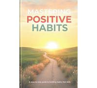 Mastering Positive Habits: A step-by-step guide to building habits that stick