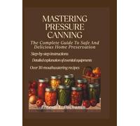 MASTERING PRESSURE CANNING: The complete guide to safe and delicious home preservation