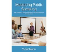 Mastering Public Speaking: How to Speak Clearly, Confidently, and Persuasively in Any Situation