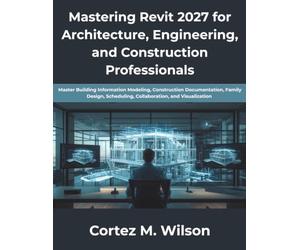 Mastering Revit 2027 for Architecture, Engineering, and Construction Professionals: Master Building Information Modeling, Construction Documentation, Family Design, Scheduling, Collaboration, and Visu