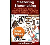 Mastering Shoemaking: Your Comprehensive Guide to Crafting Custom-Fit, Stylish Footwear for Every Occasion: Step by step process and practical shoe making examples for beginners and experts