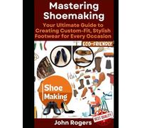 Mastering Shoemaking: Your Comprehensive Guide to Crafting Custom-Fit, Stylish Footwear for Every Occasion: Step by step process and practical shoe making examples for beginners and experts
