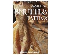 MASTERING SHUTTLE TATTING: A Step By Step Guide In Making Delicate Designs Using Fundamental To Advanced Techniques