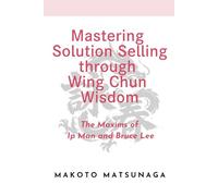 Mastering Solution Selling through Wing Chun Wisdom: The Maxims of Ip Man and Bruce Lee