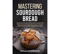 Mastering Sourdough Bread: Step by Step Guidance, Expert Tips and Tricks, and Diverse Recipes to Make Artisan Bread at Home