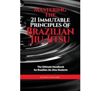 Mastering The 21 Immutable Principles Of Brazilian Jiu-Jitsu: The Ultimate Handbook for Brazilian Jiu-Jitsu Students