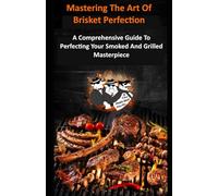 Mastering The Art Of Brisket Perfection: A Comprehensive Guide to Perfecting Your Smoked and Grilled Masterpiece"