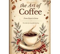Mastering the Art of Coffee: From Bean to Brew: A Complete Guide to Roasting, Grinding, and Brewing the Perfect Cup at Home