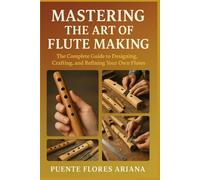 MASTERING THE ART OF FLUTE MAKING: The Complete Guide To Designing, Crafting, And Refining Your Own Flutes
