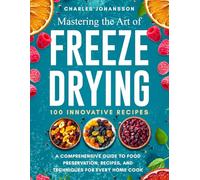 Mastering The Art Of Freeze Drying: A Comprehensive Guide to Food Preservation, Recipes, and Techniques for Every Home Cook
