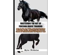 Mastering the Art of Friesian Horse Training: A Step-by-Step Care Guide and Practical Techniques to Breeding, Feeding, and Nurturing Your Horse for Owners and Trainers No Matter Your Experience Level