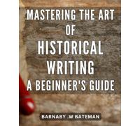 Mastering the Art of Historical Writing: A Beginner's Guide: Crafting Captivating Narratives: Unlocking the Secrets to Successful Historical Writing for Novice Authors