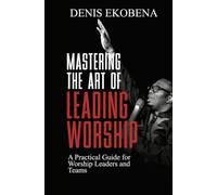 Mastering The Art of Leading Worship: A Practical Guide for Worship Leaders and Teams
