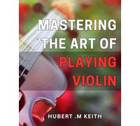 Mastering the Art of Playing Violin: Unlock the Secrets to Perfecting Your Violin Playing Techniques: A Comprehensive Guide for Beginners and Advanced Musicians Alike
